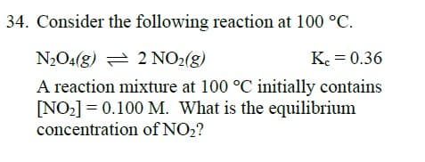 34. Consider the following reaction at 100 °C.
N2O4(g) = 2 NO2(g)
K. = 0.36
A reaction mixture at 100 °C initially contains
[NO2] = 0.100 M. What is the equilibrium
concentration of NO2?
