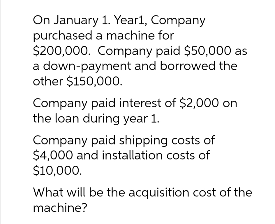 On January 1. Year1, Company
purchased a machine for
$200,000. Company paid $50,000 as
a down-payment and borrowed the
other $150,000.
Company paid interest of $2,000 on
the loan during year 1.
Company paid shipping costs of
$4,000 and installation costs of
$10,000.
What will be the acquisition cost of the
machine?