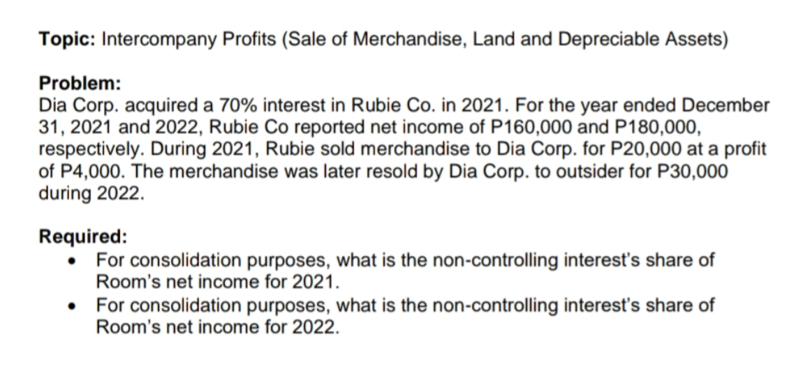 Topic: Intercompany Profits (Sale of Merchandise, Land and Depreciable Assets)
Problem:
Dia Corp. acquired a 70% interest in Rubie Co. in 2021. For the year ended December
31, 2021 and 2022, Rubie Co reported net income of P160,000 and P180,000,
respectively. During 2021, Rubie sold merchandise to Dia Corp. for P20,000 at a profit
of P4,000. The merchandise was later resold by Dia Corp. to outsider for P30,000
during 2022.
Required:
• For consolidation purposes, what is the non-controlling interest's share of
Room's net income for 2021.
•
For consolidation purposes, what is the non-controlling interest's share of
Room's net income for 2022.