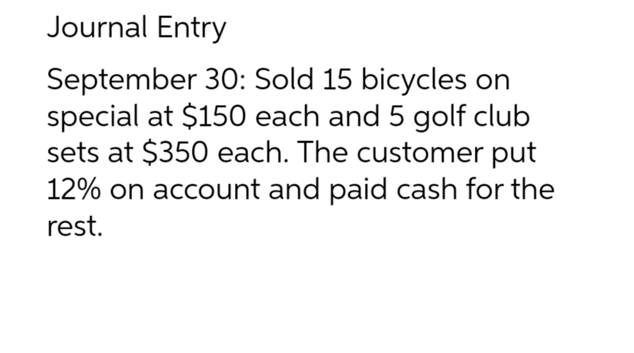 Journal Entry
September 30: Sold 15 bicycles on
special at $150 each and 5 golf club
sets at $350 each. The customer put
12% on account and paid cash for the
rest.