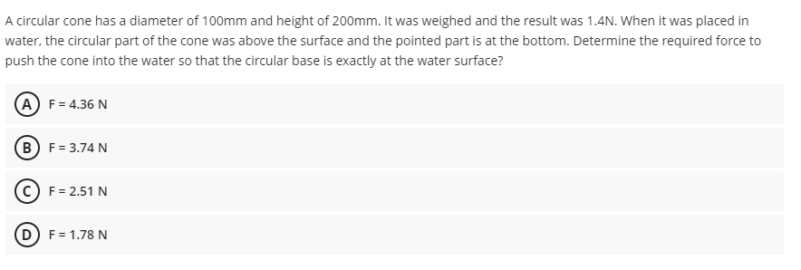A circular cone has a diameter of 100mm and height of 200mm. It was weighed and the result was 1.4N. When it was placed in
water, the circular part of the cone was above the surface and the pointed part is at the bottom. Determine the required force to
push the cone into the water so that the circular base is exactly at the water surface?
(A) F= 4.36 N
(B) F= 3.74 N
(c) F = 2.51 N
D) F= 1.78 N
