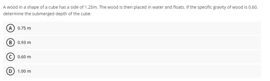 A wood in a shape of a cube has a side of 1.25m. The wood is then placed in water and floats. If the specific gravity of wood is 0.60,
determine the submerged depth of the cube.
A 0.75 m
(B) 0.93 m
0.60 m
D 1.00 m
