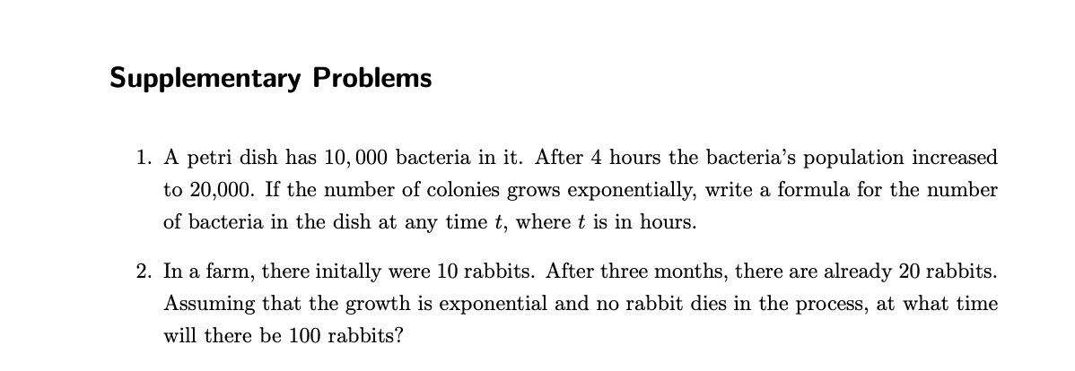 Supplementary Problems
1. A petri dish has 10, 000 bacteria in it. After 4 hours the bacteria's population increased
to 20,000. If the number of colonies grows exponentially, write a formula for the number
of bacteria in the dish at any time t, where t is in hours.
2. In a farm, there initally were 10 rabbits. After three months, there are already 20 rabbits.
Assuming that the growth is exponential and no rabbit dies in the process, at what time
will there be 100 rabbits?
