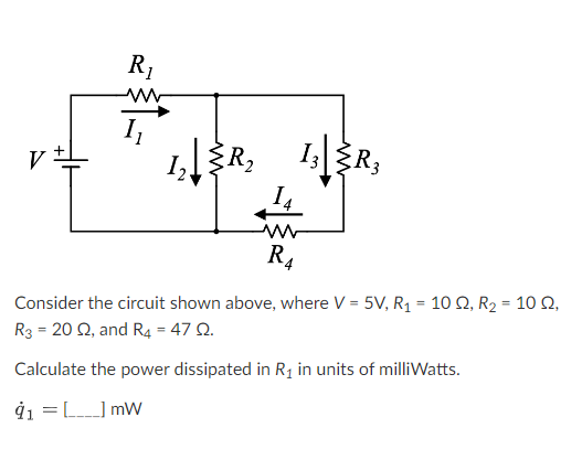 V
R₁
M
1₁
1₂.
2 ↓
ફૅR, 1|R,
14
R4
Consider the circuit shown above, where V = 5V, R₁ = 10 Q2, R₂ = 10 0,
R3 = 20 2, and R4 = 47 Q.
Calculate the power dissipated in R₁ in units of milliWatts.
91 = [] mW