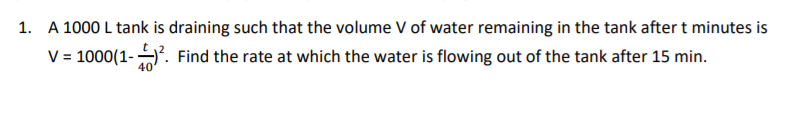 1. A 1000 L tank is draining such that the volume V of water remaining in the tank after t minutes is
V= 1000(1-. Find the rate at which the water is flowing out of the tank after 15 min.
40
