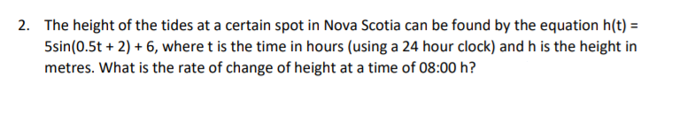 2. The height of the tides at a certain spot in Nova Scotia can be found by the equation h(t) =
5sin(0.5t + 2) + 6, where t is the time in hours (using a 24 hour clock) and h is the height in
metres. What is the rate of change of height at a time of 08:00 h?
