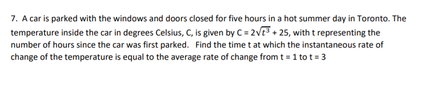 7. A car is parked with the windows and doors closed for five hours in a hot summer day in Toronto. The
temperature inside the car in degrees Celsius, C, is given by C = 2Vt3 + 25, with t representing the
number of hours since the car was first parked. Find the time t at which the instantaneous rate of
change of the temperature is equal to the average rate of change from t = 1 tot = 3
