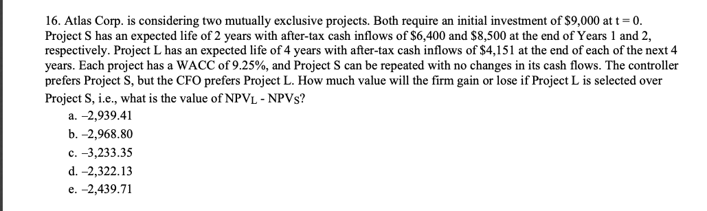 16. Atlas Corp. is considering two mutually exclusive projects. Both require an initial investment of $9,000 at t= 0.
Project S has an expected life of 2 years with after-tax cash inflows of $6,400 and $8,500 at the end of Years 1 and 2,
respectively. Project L has an expected life of 4 years with after-tax cash inflows of $4,151 at the end of each of the next 4
years. Each project has a WACC of 9.25%, and Project S can be repeated with no changes in its cash flows. The controller
prefers Project S, but the CFO prefers Project L. How much value will the firm gain or lose if Project L is selected over
Project S, i.e., what is the value of NPVL - NPVS?
а. -2,939.41
b. -2,968.80
с. -3,233.35
d. -2,322.13
е. -2,439.71

