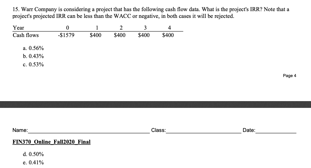 15. Warr Company is considering a project that has the following cash flow data. What is the project's IRR? Note that a
project's projected IRR can be less than the WACC or negative, in both cases it will be rejected.
Year
1
3
4
Cash flows
-$1579
$400
$400
$400
$400
a. 0.56%
b. 0.43%
c. 0.53%
Page 4
Name:
Class:
Date:
FIN370 Online Fall2020 Final
d. 0.50%
e. 0.41%
