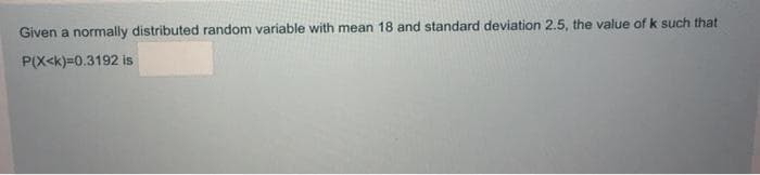 Given a normally distributed random variable with mean 18 and standard deviation 2.5, the value of k such that
P(X<k)=0.3192 is
