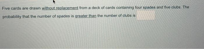 Five cards are drawn without replacement from a deck of cards containing four spades and five clubs. The
probability that the number of spades is greater than the number of clubs is
