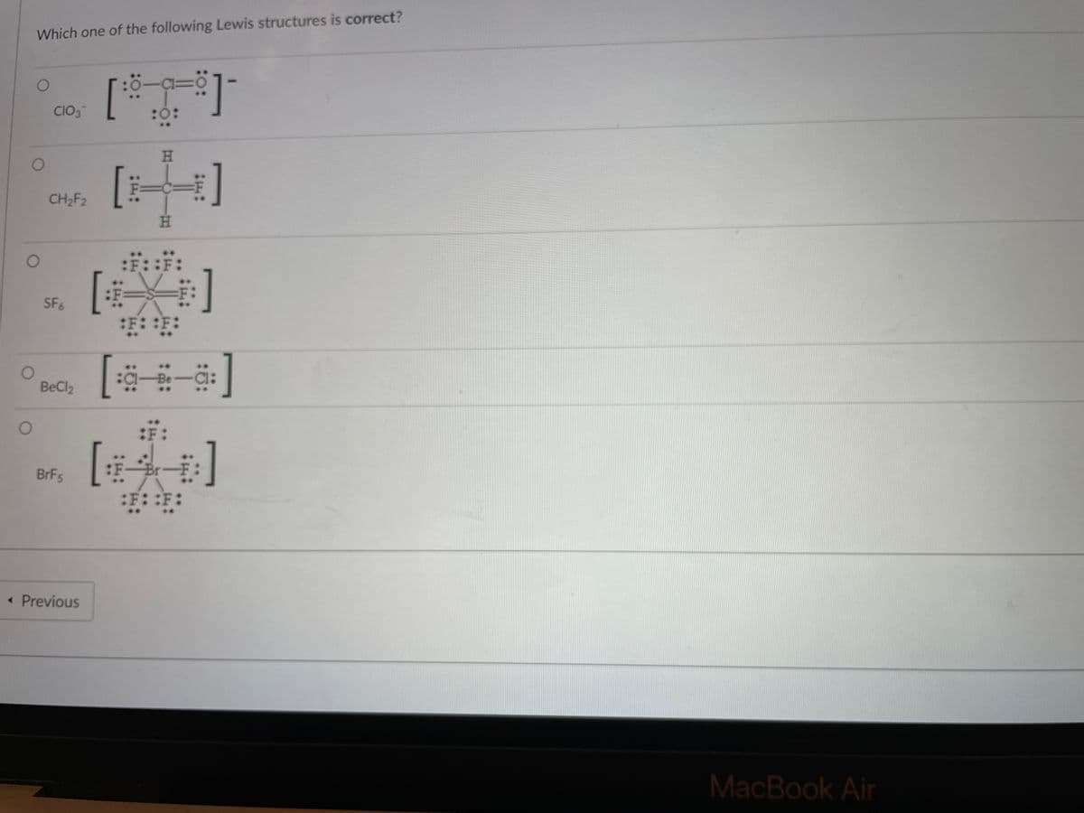 Which one of the following Lewis structures is correct?
: 이
[*
CIO3
H.
CH2F2
H.
::::
SF6
:F: :F:
1Be
Cl:
BeCl2
:F
头]
:F一Br一
:F::F:
BrFs
« Previous
MacBook Air
