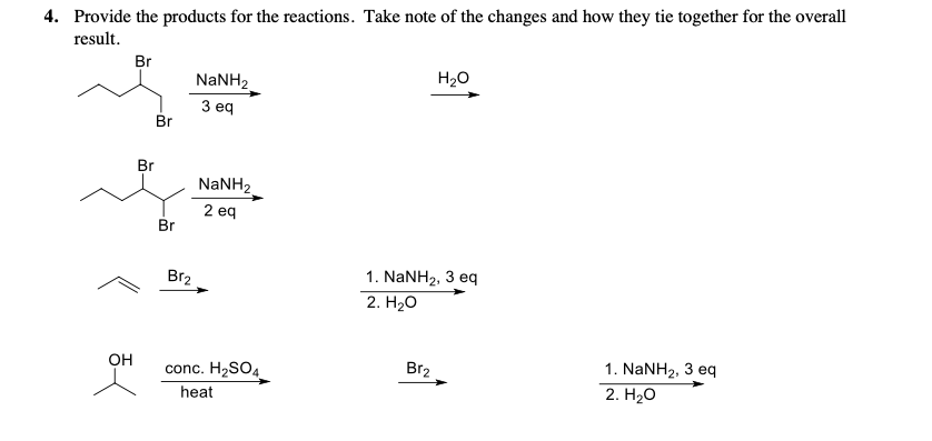 4. Provide the products for the reactions. Take note of the changes and how they tie together for the overall
result.
Br
NaNH2
H20
З еq
Br
Br
NaNH2
2 eq
Br
Bгz
1. NANH2, 3 eq
2. H20
Он
conc. H2SO4
Br2
1. NaNH2, 3 eq
heat
2. Нао
