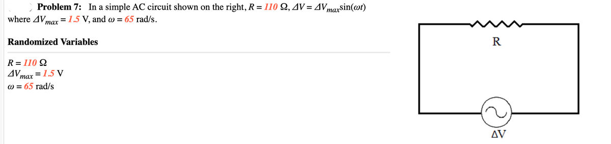 Problem 7: In a simple AC circuit shown on the right, R= 110 Q, 4V= AVmaxsin(wt)
=1.5 V, and w = 65 rad/s.
where AV,
тах
Randomized Variables
R
R = 110 Q
AV,
max = 1.5 V
W = 65 rad/s
AV
