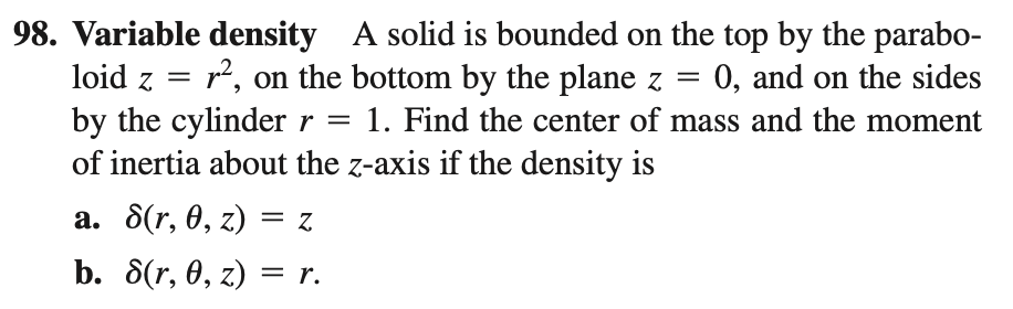 98. Variable density A solid is bounded on the top by the parabo-
loid z =
r2, on the bottom by the plane z =
0, and on the sides
by the cylinder r = 1. Find the center of mass and the moment
of inertia about the z-axis if the density is
а. 8(r, 0, z) — Z
b. 8(r, 0, z) 3 г.
