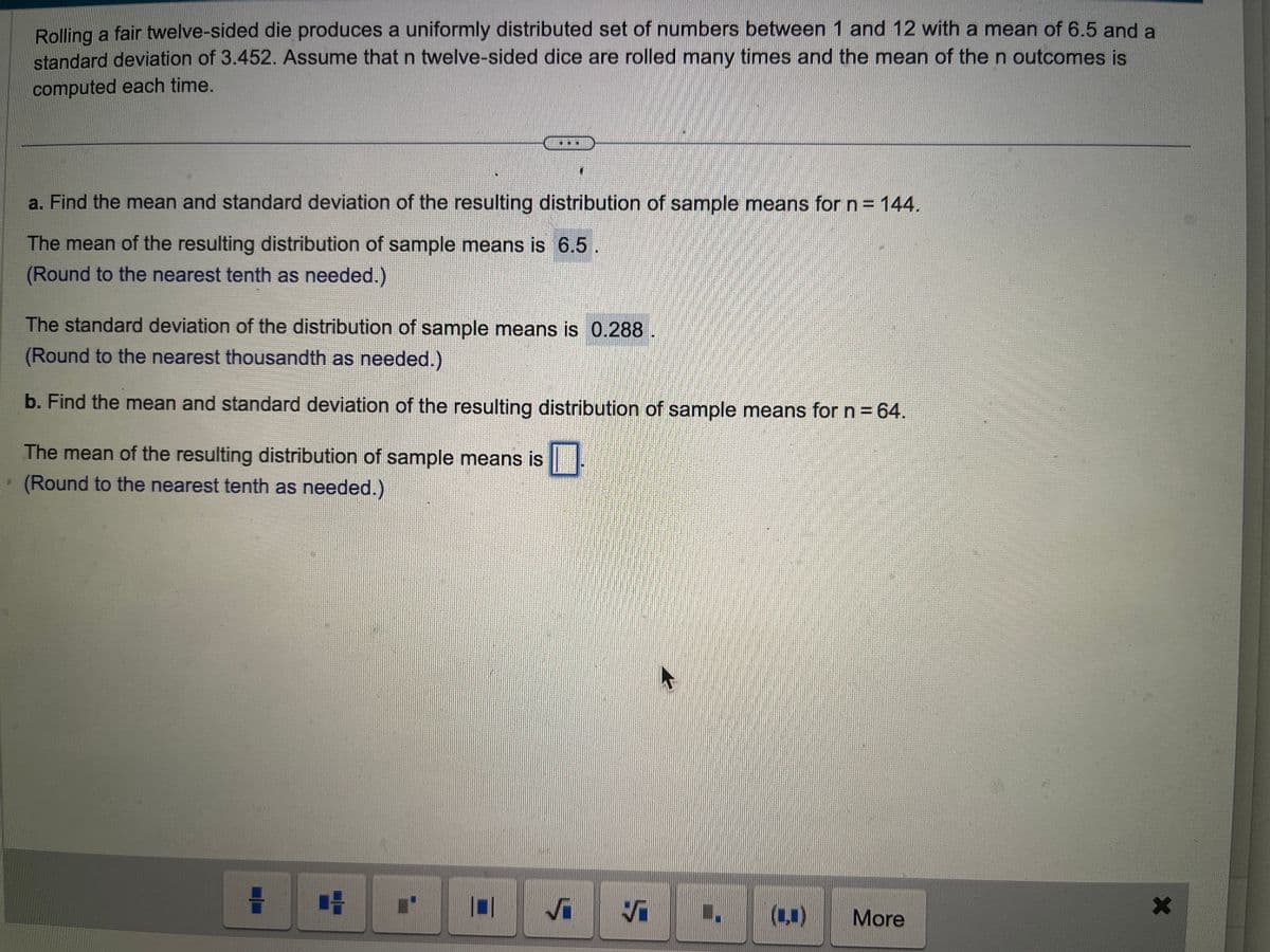 Rolling a fair twelve-sided die produces a uniformly distributed set of numbers between 1 and 12 with a mean of 6.5 and a
standard deviation of 3.452. Assume that n twelve-sided dice are rolled many times and the mean of the n outcomes is
computed each time.
a. Find the mean and standard deviation of the resulting distribution of sample means for n = 144.
The mean of the resulting distribution of sample means is 6.5.
(Round to the nearest tenth as needed.)
WE
The standard deviation of the distribution of sample means is 0.288
(Round to the nearest thousandth as needed.)
b. Find the mean and standard deviation of the resulting distribution of sample means for n = 64.
☐
The mean of the resulting distribution of sample means is
(Round to the nearest tenth as needed.)
1
4
0 √
Ş
I (₁)
More
X