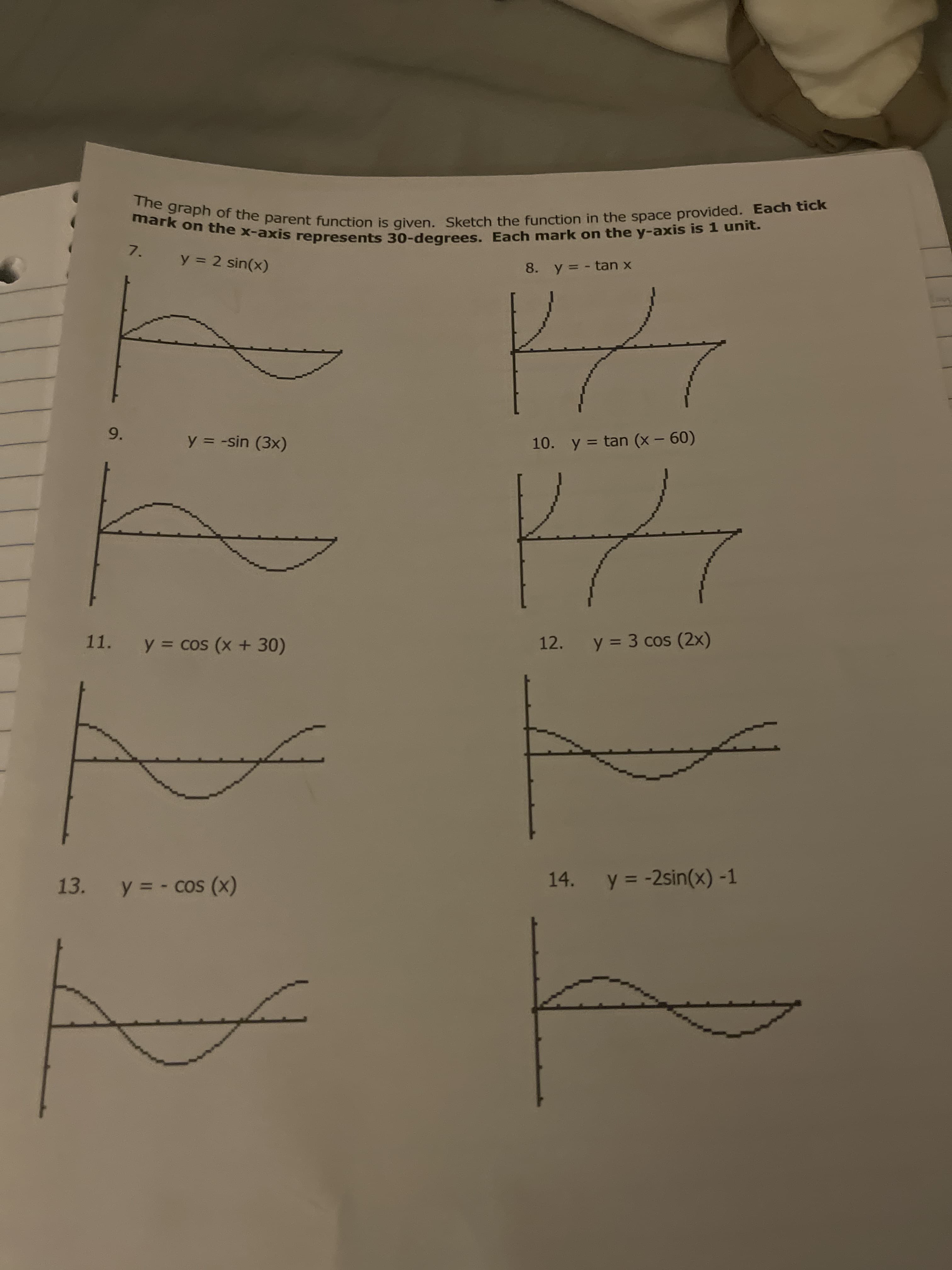 The graph of the parent function is given. Sketch the function in the space provided. Each tick
mark on the x-axis represents 30-degrees. Each mark on the y-axis is 1 unit.
7.
8. y= - tan x
y = 2 sin(x)
