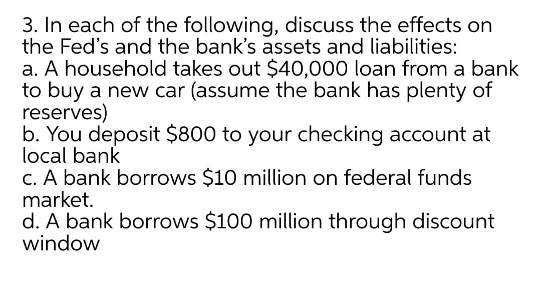 3. In each of the following, discuss the effects on
the Fed's and the bank's assets and liabilities:
a. A household takes out $40,000 loan from a bank
to buy a new car (assume the bank has plenty of
reserves)
b. You deposit $800 to your checking account at
local bank
c. A bank borrows $10 million on federal funds
market.
d. A bank borrows $100 million through discount
window
