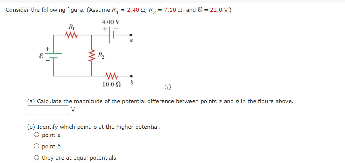 Consider the following figure. (Assume R,
2.40 Ω, R,
= 7.10 N, and Ɛ = 22.0 V.)
=
4.00 V
+
a
+
R2
10.0 N
(a) Calculate the magnitude of the potential difference between points a and b in the figure above.
(b) Identify which point is
O point a
the higher potential.
O point b
O they are at equal potentials
