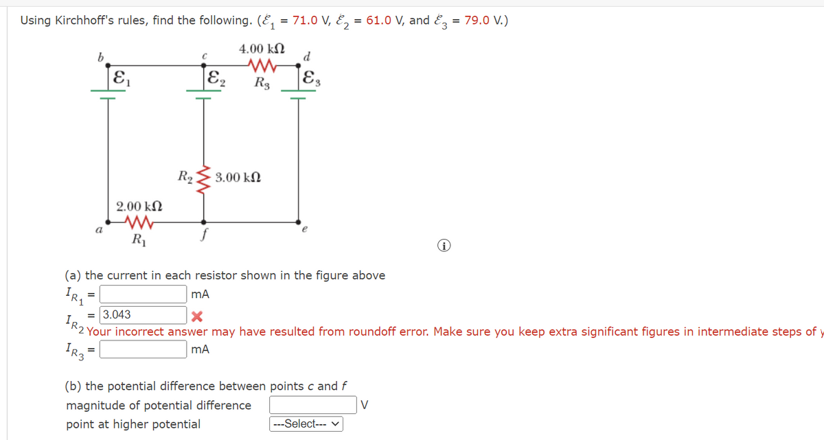 Using Kirchhoff's rules, find the following. (E, = 71.0 V, E, = 61.0 V, and E, = 79.0 V.)
4.00 kN
d
R3
E3
R2
3.00 kN
2.00 kN
a
R1
(a) the current in each resistor shown in the figure above
R1
= 3.043
2 Your incorrect answer may have resulted from roundoff error. Make sure you keep extra significant figures in intermediate steps of y
=
(b) the potential difference between points c and f
V
magnitude of potential difference
---Select--- v
point at higher potential
