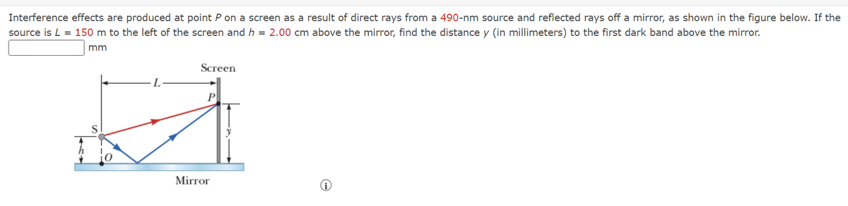 Interference effects are produced at point P on a screen as a result of direct rays from a 490-nm source and reflected rays off a mirror, as shown in the figure below. If the
source is L = 150 m to the left of the screen and h = 2.00 cm above the mirror, find the distance y (in millimeters) to the first dark band above the mirror.
mm
Screen
L
y
Mirror
