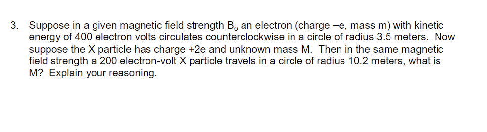 3. Suppose in a given magnetic field strength B, an electron (charge -e, mass m) with kinetic
energy of 400 electron volts circulates counterclockwise in a circle of radius 3.5 meters. Now
suppose the X particle has charge +2e and unknown mass M. Then in the same magnetic
field strength a 200 electron-volt X particle travels in a circle of radius 10.2 meters, what is
M? Explain your reasoning.
