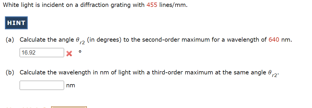 White light is incident on a diffraction grating with 455 lines/mm.
HINT
(a) Calculate the angle 0, (in degrees) to the second-order maximum for a wavelength of 640 nm.
r2
16.92
(b) Calculate the wavelength in nm of light with a third-order maximum at the same angle 0
r2'
nm
