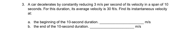 3. A car decelerates by constantly reducing 3 m/s per second of its velocity in a span of 10
seconds. For this duration, its average velocity is 30 ft/s. Find its instantaneous velocity
at:
m/s
m/s
a. the beginning of the 10-second duration.
b. the end of the 10-second duration.
