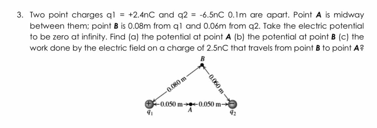 3. Two point charges ql
between them; point B is 0.08m from q1 and 0.06m from q2. Take the electric potential
to be zero at infinity. Find (a) the potential at point A (b) the potential at point B (c) the
work done by the electric field on a charge of 2.5nC that travels from point B to point A?
= +2.4nC and q2 = -6.5nC 0.1m are apart. Point A is midway
%3D
B
-0.080 m
+0.050 m→*0.050 m→
A
92
-0.060 m
