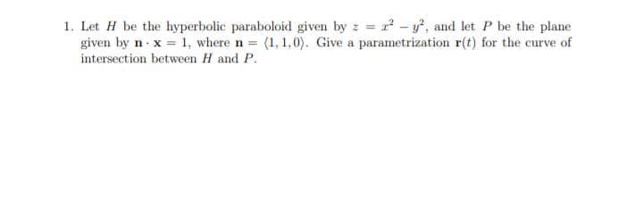1. Let H be the hyperbolic paraboloid given by z = r² - y, and let P be the plane
given by n x = 1, where n (1, 1,0). Give a parametrization r(t) for the curve of
intersection between H and P.
