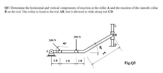 Q5 / Determine the horizontal and vertical components of reaction at the roller A and the reaction of the smooth collar
B on the rod. The collar is fixed to the rod AB, but is allowed to slide along rod CD.
350 N
200 N
45
2n
1 ft
Fig.Q5
