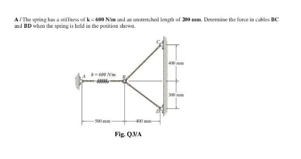 A/ The spring has a stiffness of k = 600 N/m and an unstretched length of 200 mm. Determine the force in cables BC
und BD when the spring is held in the position shown.
40) mm
k= 600 Nim
300 mm
500mm
400 mm
Fig. Q3/A
