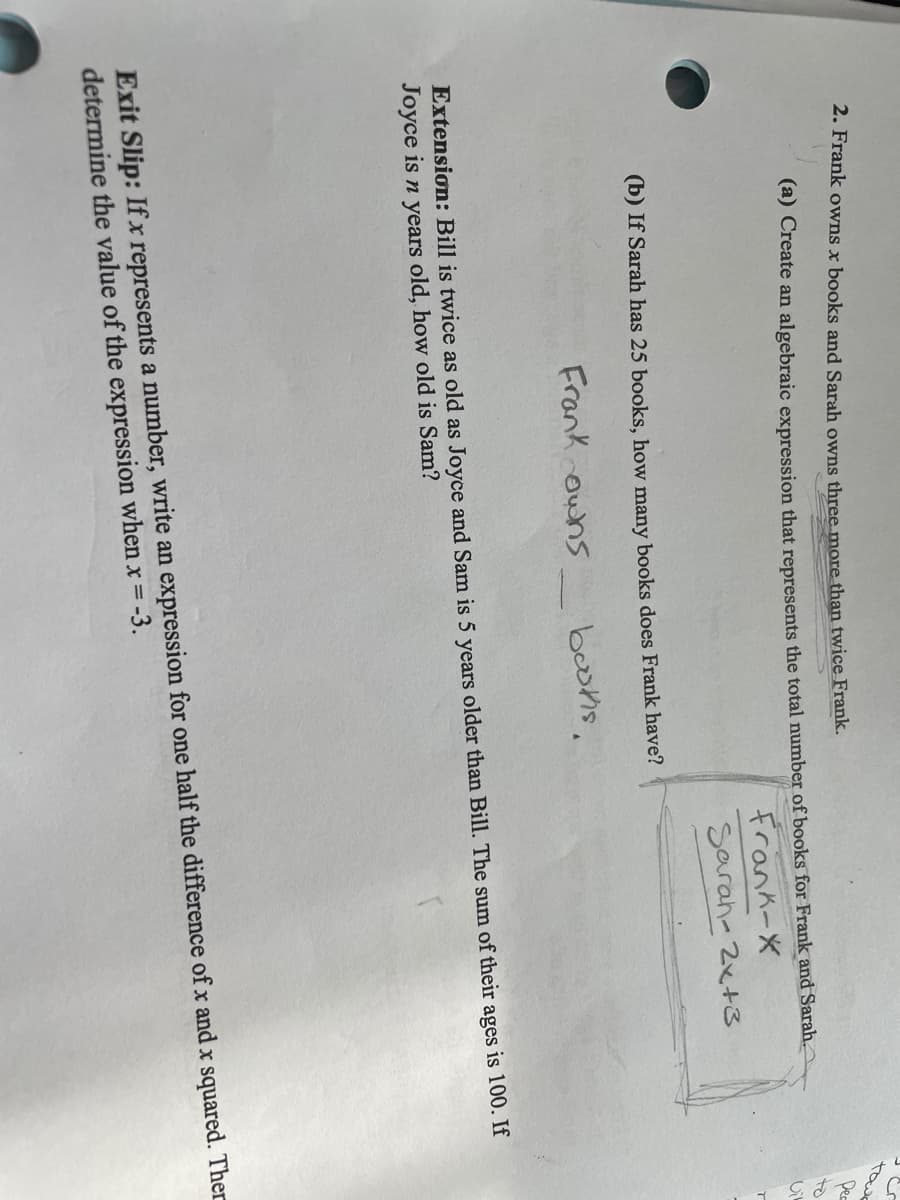 towe
2. Frank owns x books and Sarah owns three more than twice Frank.
Dec
to
(a) Create an algebraic expression that represents the total number of books for Frank and Sarah.
frank-X
Sarah- 2x+3
(b) If Sarah has 25 books, how many books does Frank have?
Frank ouns
beotis,
Extension: Bill is twice as old as Joyce and Sam is 5 years older than Bill. The sum of their ages is 100. If
Joyce is n years old, how old is Sam?
Exit Slip: If x represents a number, write an expression for one half the difference of x and x squared. Ther
determine the value of the expression when xr = -3.
