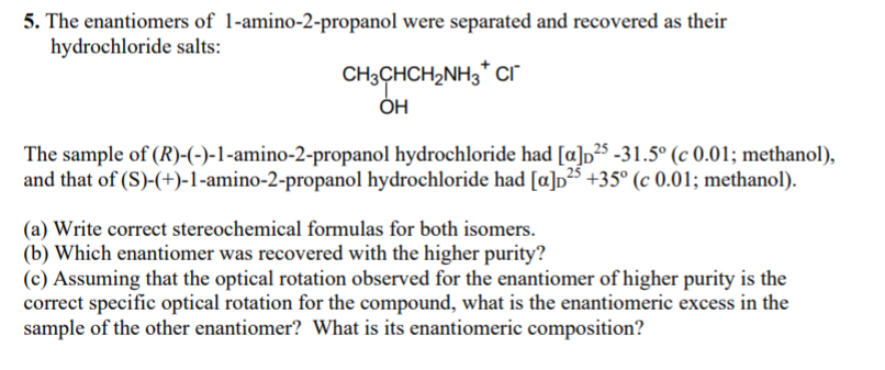 5. The enantiomers of 1-amino-2-propanol were separated and recovered as their
hydrochloride salts:
CH3CHCH2NH3" cr
ÓH
The sample of (R)-(-)-1-amino-2-propanol hydrochloride had [a]p²s -31.5° (c 0.01; methanol),
and that of (S)-(+)-1-amino-2-propanol hydrochloride had [a]p²5 +35° (c 0.01; methanol).
(a) Write correct stereochemical formulas for both isomers.
(b) Which enantiomer was recovered with the higher purity?
(c) Assuming that the optical rotation observed for the enantiomer of higher purity is the
correct specific optical rotation for the compound, what is the enantiomeric excess in the
sample of the other enantiomer? What is its enantiomeric composition?
