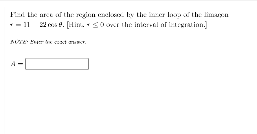 Find the area of the region enclosed by the inner loop of the limaçon
r = 11+ 22 cos 0. [Hint: r < 0 over the interval of integration.]
NOTE: Enter the exact ansuwer.
A
