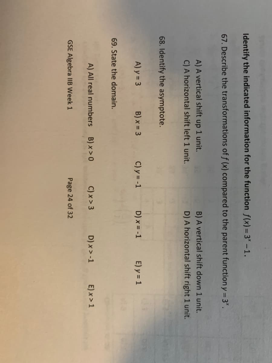 Identify the indicated information for the function f(x)=3* -1.
67. Describe the transformations of f (x) compared to the parent function y = 3*.
A) A vertical shift up 1 unit.
C) A horizontal shift left 1 unit.
68. Identify the asymptote.
A) y = 3
69. State the domain.
B) x = 3
GSE Algebra IIB Week 1
C) y = -1
A) All real numbers B) x>0
C) x > 3
B) A vertical shift down 1 unit.
D) A horizontal shift right 1 unit.
D) x = -1
Page 24 of 32
E) y = 1
D) x>-1
E) x>1
