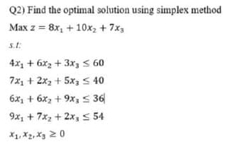 Q2) Find the optimal solution using simplex method
Max z = 8x, + 10x2 + 7x3
s.t:
4x1 + 6x2 + 3x3 5 60
7x1 + 2x2 + 5x, < 40
6x1 + 6x2 + 9x3 S 36
9x, + 7x2 + 2x3 5 54
X1, X2, X3 2 0
