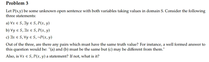 Problem 3
Let P(x,y) be some unknown open sentence with both variables taking values in domain S. Consider the following
three statements:
a) Vx € S, y € S, P(x, y)
b) Vy € S, 3x € S, P(x, y)
c) 3x € S, Vy € S, -P(x, y)
Out of the three, are there any pairs which must have the same truth value? For instance, a well formed answer to
this question would be: "(a) and (b) must be the same but (c) may be different from them."
Also, is Vx € S, P(x, y) a statement? If not, what is it?