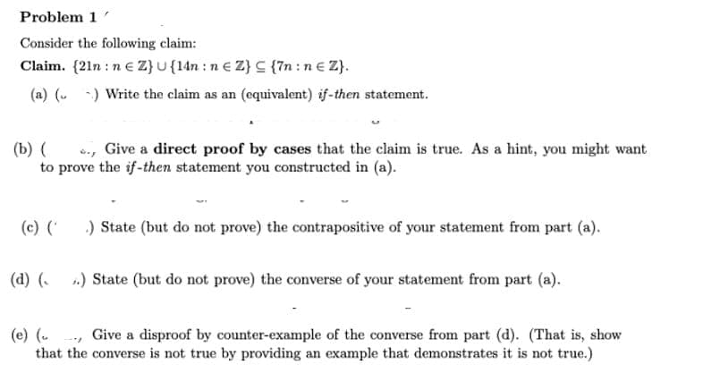 Problem 1
Consider the following claim:
Claim. {21n: n € Z} U {14n: ne Z} c{7n: ne Z}.
(a) () Write the claim as an (equivalent) if-then statement.
(b) (
. Give a direct proof by cases that the claim is true. As a hint, you might want
to prove the if-then statement you constructed in (a).
(c) (' .) State (but do not prove) the contrapositive of your statement from part (a).
(d) (..) State (but do not prove) the converse of your statement from part (a).
(e) (... Give a disproof by counter-example of the converse from part (d). (That is, show
that the converse is not true by providing an example that demonstrates it is not true.)