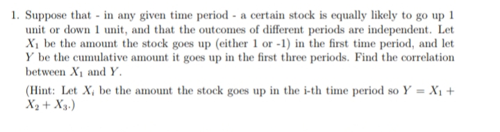 1. Suppose that in any given time period - a certain stock is equally likely to go up 1
unit or down 1 unit, and that the outcomes of different periods are independent. Let
X₁ be the amount the stock goes up (either 1 or -1) in the first time period, and let
Y be the cumulative amount it goes up in the first three periods. Find the correlation
between X₁ and Y.
(Hint: Let X, be the amount the stock goes up in the i-th time period so Y = X₁ +
X₂ + X3.)