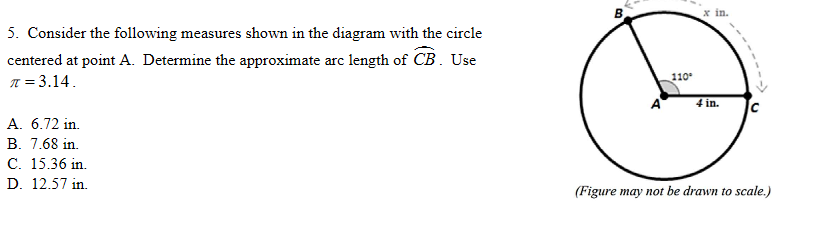 x in.
5. Consider the following measures shown in the diagram with the circle
centered at point A. Determine the approximate arc length of CB. Use
110°
T = 3.14.
4 in.
A. 6.72 in.
B. 7.68 in.
С. 15.36 in.
D. 12.57 in.
(Figure may not be drawn to scale.)
