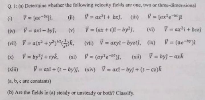 Q. 1: (a) Determine whether the following velocity fields are one, two or three-dimensional
(ii)
V = ax?i + bxj, (ii)
V = (ax*e-"]
%3D
If
(i)
(iv) V axt- byj.
(v)
= (ax + t)i - by2j,
(vi)
V = ax?i+ bczj
(vii) V = a(x +y?)"k,
(vii) V= axyt- byztj, (ix)
V = (ae-by)t
%3D
%3D
%3D
(x) V = byj +cyk,
(xi) V= (ay?e-be,
(xii) V= byj- axk
%3D
(xiii)
V = axt + (t - by)j, xiv) V= axt- byj + (t- cz)k
%3D
(a, b, c are constants)
(b) Are the fields in (a) steady or unsteady or both? Classify.
