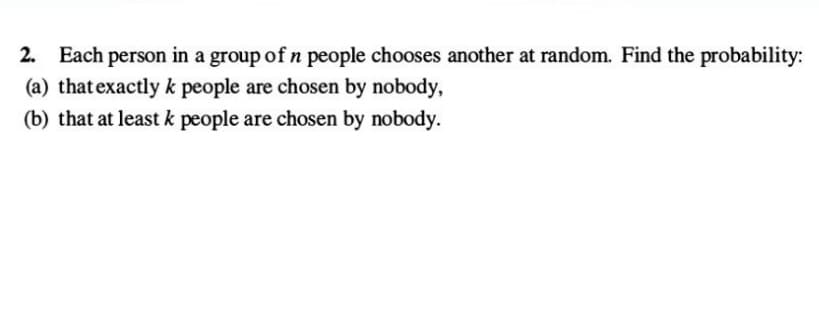 2. Each person in a group of n people chooses another at random. Find the probability:
(a) that exactly k people are chosen by nobody,
(b) that at least k people are chosen by nobody.