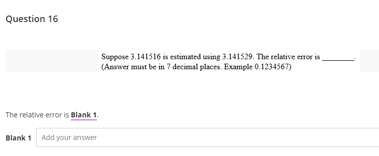 Question 16
The relative error is Blank 1.
Blank 1 Add your answer
Suppose 3.141516 is estimated using 3.141529. The relative error is
(Answer must be in 7 decimal places. Example 0.1234567)