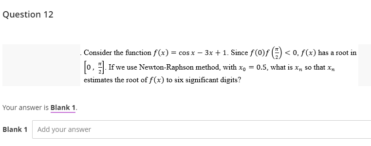 Question 12
Your answer is Blank 1.
Blank 1 Add your answer
. Consider the function f(x) = cos x - 3x + 1. Since f(0)ƒ
[0]. If we use Newton-Raphson method, with xo =
estimates the root of f(x) to six significant digits?
< 0, f(x) has a root in
0.5, what is xn so that Xn