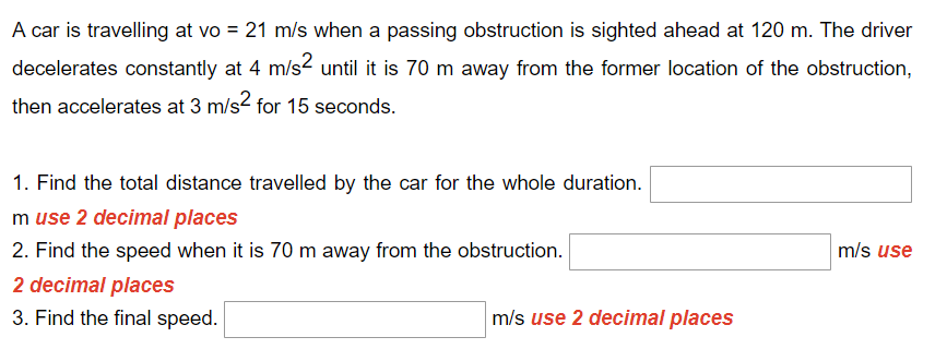 A car is travelling at vo = 21 m/s when a passing obstruction is sighted ahead at 120 m. The driver
decelerates constantly at 4 m/s² until it is 70 m away from the former location of the obstruction,
then accelerates at 3 m/s² for 15 seconds.
1. Find the total distance travelled by the car for the whole duration.
m use 2 decimal places
m/s use
2. Find the speed when it is 70 m away from the obstruction.
2 decimal places
3. Find the final speed.
m/s use 2 decimal places