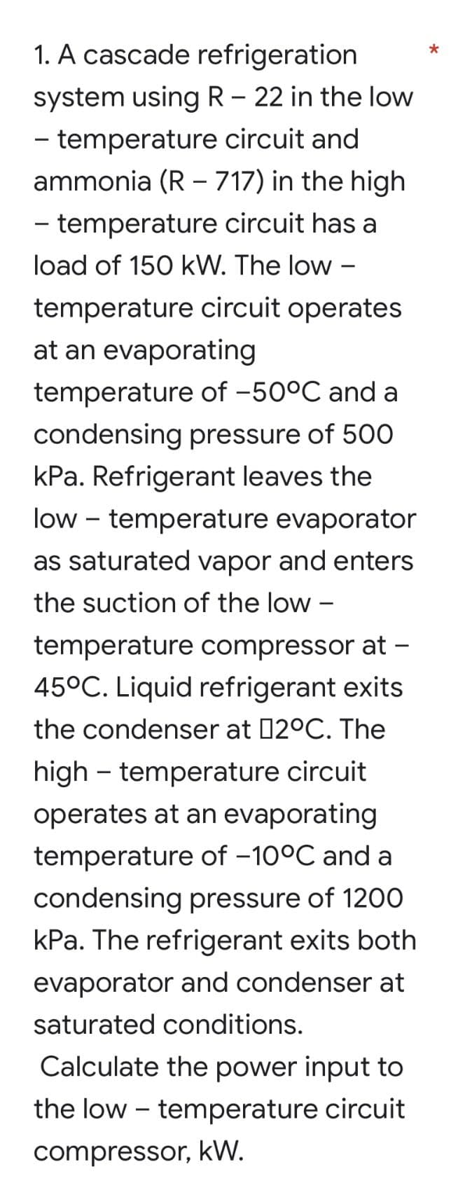 *
1. A cascade refrigeration
system using R - 22 in the low
- temperature circuit and
ammonia (R - 717) in the high
- temperature circuit has a
load of 150 kW. The low -
temperature circuit operates
at an evaporating
temperature of -50°C and a
condensing pressure of 500
kPa. Refrigerant leaves the
low temperature evaporator
as saturated vapor and enters
the suction of the low -
mperature compressor at -
45°C. Liquid refrigerant exits
the condenser at 02°C. The
high temperature circuit
operates at an evaporating
temperature of -10°C and a
condensing pressure of 1200
kPa. The refrigerant exits both
evaporator and condenser at
saturated conditions.
Calculate the power input to
the low-temperature circuit
compressor, kW.