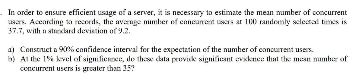 In order to ensure efficient usage of a server, it is necessary to estimate the mean number of concurrent
users. According to records, the average number of concurrent users at 100 randomly selected times is
37.7, with a standard deviation of 9.2.
a) Construct a 90% confidence interval for the expectation of the number of concurrent users.
b) At the 1% level of significance, do these data provide significant evidence that the mean number of
concurrent users is greater than 35?