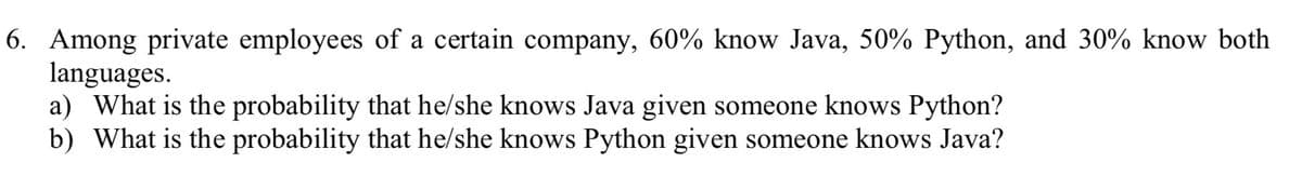 6. Among private employees of a certain company, 60% know Java, 50% Python, and 30% know both
languages.
a) What is the probability that he/she knows Java given someone knows Python?
b) What is the probability that he/she knows Python given someone knows Java?
