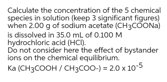 Calculate the concentration of the 5 chemical
species in solution (keep 3 significant figures)
when 2.00 g of sodium acetate (CH3COONA)
is dissolved in 35.0 mL of 0.100 M
hydrochloric acid (HCI).
Do not consider here the effect of bystander
ions on the chemical equilibrium.
Ka (CH3COOH / CH3COO-) = 2.0 x 10*
-5
%3D
